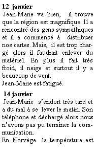 Zone de Texte: 12  janvier   Jean-Marie va bien,  il trouve que la rgion est magnifique. Il a rencontr des gens sympathiques et il a commenc   distribuer nos cartes. Mais,  il est trop charg alors il faudrait enlever du matriel. En plus il fait trs  froid, il neige et surtout il y a beaucoup de vent.Jean-Marie est fatigu. 14 janvier  Jean-Marie  sendort trs tard et a du mal  se  lever le matin. Son tlphone et dcharg alors nous navons pas pu terminer la communication.En Norvge  la temprature est 