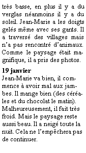 Zone de Texte: trs basse, en plus il y a du verglas nanmoins il y a du soleil. Jean-Marie a les doigts gels mme avec ses gants. Il a travers des villages mais na pas rencontr danimaux. Comme le paysage tait magnifique, il a pris des photos.19 janvier Jean-Marie va bien, il commence  avoir mal aux jambes. Il mange bien (des crales et du chocolat le matin). Malheureusement, il fait trs froid. Mais le paysage reste aussi beau. Il a neig toute la nuit. Cela ne lempchera pas de continuer.