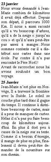 Zone de Texte: 23 janvierNous avons demand  Jean-Marie combien de kilomtres il avait dj effectu. Depuis son dpart, il parcouru 1000 Km. Il nous a aussi racont quil a vu beaucoup darbres, quil a de la neige  jusquau cou  et quil naura peut-tre pas assez  manger...Nous sommes contents car il a distribu nos cartes dans une cole. Par contre il na pas rencontr le Pre Nol !Avant de raccrocher nous lui avons souhait un bon voyage.25 Janvier  Jean-Marie nest plus en Norvge, Il a travers la frontire avec la Sude. Le soleil se couche plus tard donc il gagne du temps. Il continue  distribuer beaucoup de cartes, mais il a peur de manquer de cartes. Hlas il na pas pu faire beaucoup de kilomtres aujourd'hui. En plus il dort peu  cause de la neige sur sa tente. Comme il a besoin dnergie, il mange de plus en plus, finalement il devra peut-tre demander de la nourriture sur son chemin.