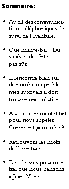 Zone de Texte: Sommaire :Au fil des communications tlphoniques, le suivi de laventure.Que mange-t-il ? Du steak et des frites  pas sr !Il rencontre bien sr de nombreux problmes auxquels il doit trouver une solutionAu fait, comment il fait pour nous appeler ? Comment a marche ?Retrouvons les mots de laventure.Des dessins pour montrer que nous pensons  Jean-Marie.