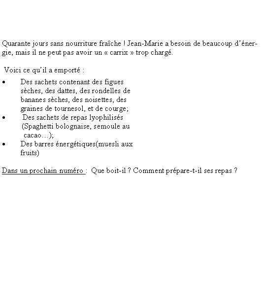 Zone de Texte: Quarante jours sans nourriture frache ! Jean-Marie a besoin de beaucoup dnergie, mais il ne peut pas avoir un  carrix  trop charg. Voici ce quil a emport :Des sachets contenant des figues sches, des dattes, des rondelles de bananes sches, des noisettes, des graines de tournesol, et de courge; Des sachets de repas lyophiliss          (Spaghetti bolognaise, semoule au              cacao);Des barres nergtiques(muesli aux fruits)                                                                                                                                        Dans un prochain numro :  Que boit-il ? Comment prpare-t-il ses repas ?