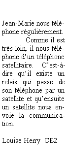 Zone de Texte: 	

Jean-Marie nous téléphone régulièrement. 
	Comme il est très loin, il nous téléphone d’un téléphone satellitaire. C’est-à-dire qu’il existe un relais qui passe de son téléphone par un satellite et qu’ensuite un satellite nous envoie la communication.

Louise Herry  CE2

