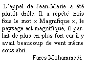 Zone de Texte:  L’appel de Jean-Marie a été plutôt drôle. Il a répété trois fois le mot « Magnifique », le paysage est magnifique, il parlait de plus en plus fort car il y avait beaucoup de vent même sous abri.
                   Fares Mohammedi
