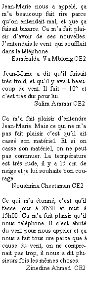 Zone de Texte: Jean-Marie nous a appelé, ça  m’a beaucoup fait rire parce qu’on entendait mal, et que ça faisait bizarre. Ca m’a fait plaisir d’avoir de ses nouvelles. J’entendais le vent  qui soufflait dans le téléphone.
      Esméralda  Va Mblong CE2
 
 Jean-Marie a dit qu’il faisait très froid, et qu’il y avait beaucoup de vent. Il fait – 10° et c’est très dur pour lui.
                    Salim Ammar CE2

Ca m’a fait plaisir d’entendre Jean-Marie. Mais ce qui ne m’a pas fait plaisir c’est qu’il ait cassé son matériel. Et si on casse son matériel, on ne peut pas continuer. La température est très rude, il y a 15 cm de neige et je lui souhaite bon courage.
      Noushrina Cheetaman CE2

Ce qui m’a étonné, c’est qu’il fasse jour à 8h30 et nuit à 15h00. Ca m’a fait plaisir qu’il nous téléphone. Il s’est abrité du vent pour nous appeler et ça nous a fait tous rire parce que à cause du vent, on ne comprenait pas trop, il nous a dit plusieurs fois les mêmes choses.
               Zinedine Ahmed  CE2
