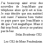 Zone de Texte: J’ai beaucoup aimé avoir des nouvelles de Jean-Marie par téléphone alors qu’il est si loin. Je suis désolée que son matériel soit cassé. J’aimerai bien visiter ce pays parce que Jean-Marie a dit que c’est magnifique. Mais il fait trop froid, alors je ne partirai pas là-bas.
                   Selin Bozdemir CE2

    Les CE2 de Mme Fendenheim
