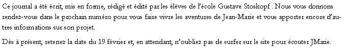 Zone de Texte: Ce journal a t crit, mis en forme, rdig et dit par les lves de lcole Gustave Stoskopf . Nous vous donnons rendez-vous dans le prochain numro pour vous faire vivre les aventures de Jean-Marie et vous apporter encore dautres informations sur son projet. Ds  prsent, retenez la date du 19 fvrier et, en attendant, noubliez pas de surfer sur le site pour couter JMarie.